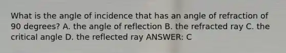 What is the angle of incidence that has an angle of refraction of 90 degrees? A. the angle of reflection B. the refracted ray C. the critical angle D. the reflected ray ANSWER: C