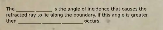 The ________ _______ is the angle of incidence that causes the refracted ray to lie along the boundary. If this angle is greater then __________ ________ _________ occurs.