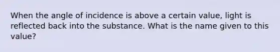 When the angle of incidence is above a certain value, light is reflected back into the substance. What is the name given to this value?