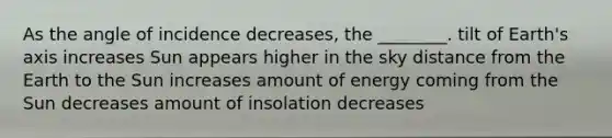 As the angle of incidence decreases, the ________. tilt of Earth's axis increases Sun appears higher in the sky distance from the Earth to the Sun increases amount of energy coming from the Sun decreases amount of insolation decreases