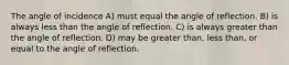 The angle of incidence A) must equal the angle of reflection. B) is always less than the angle of reflection. C) is always greater than the angle of reflection. D) may be greater than, less than, or equal to the angle of reflection.