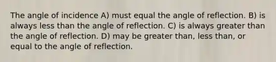 The angle of incidence A) must equal the angle of reflection. B) is always less than the angle of reflection. C) is always greater than the angle of reflection. D) may be greater than, less than, or equal to the angle of reflection.