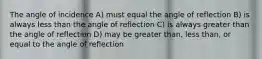 The angle of incidence A) must equal the angle of reflection B) is always less than the angle of reflection C) is always greater than the angle of reflection D) may be greater than, less than, or equal to the angle of reflection