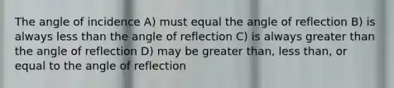 The angle of incidence A) must equal the angle of reflection B) is always less than the angle of reflection C) is always greater than the angle of reflection D) may be greater than, less than, or equal to the angle of reflection