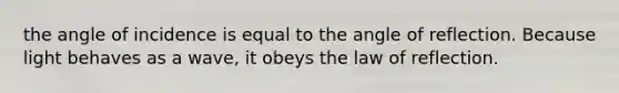 the angle of incidence is equal to the angle of reflection. Because light behaves as a wave, it obeys the law of reflection.