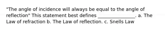 "The angle of incidence will always be equal to the angle of reflection" This statement best defines ________________. a. The Law of refraction b. The Law of reflection. c. Snells Law