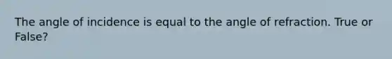 The angle of incidence is equal to the angle of refraction. True or False?