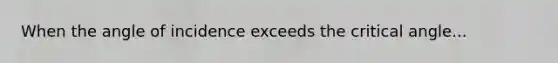 When the angle of incidence exceeds the critical angle...