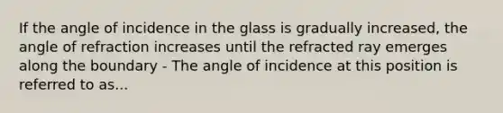 If the angle of incidence in the glass is gradually increased, the angle of refraction increases until the refracted ray emerges along the boundary - The angle of incidence at this position is referred to as...