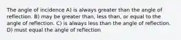 The angle of incidence A) is always greater than the angle of reflection. B) may be greater than, less than, or equal to the angle of reflection. C) is always less than the angle of reflection. D) must equal the angle of reflection