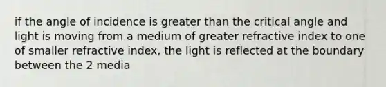 if the angle of incidence is greater than the critical angle and light is moving from a medium of greater refractive index to one of smaller refractive index, the light is reflected at the boundary between the 2 media