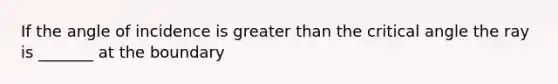 If the angle of incidence is greater than the critical angle the ray is _______ at the boundary