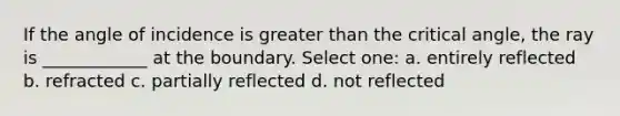 If the angle of incidence is greater than the critical angle, the ray is ____________ at the boundary. Select one: a. entirely reflected b. refracted c. partially reflected d. not reflected