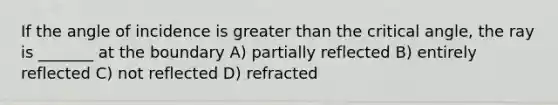 If the angle of incidence is greater than the critical angle, the ray is _______ at the boundary A) partially reflected B) entirely reflected C) not reflected D) refracted