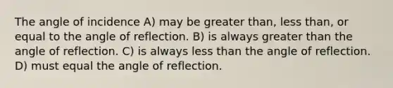 The angle of incidence A) may be greater than, less than, or equal to the angle of reflection. B) is always greater than the angle of reflection. C) is always less than the angle of reflection. D) must equal the angle of reflection.