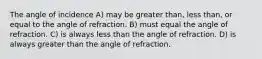 The angle of incidence A) may be greater than, less than, or equal to the angle of refraction. B) must equal the angle of refraction. C) is always less than the angle of refraction. D) is always greater than the angle of refraction.