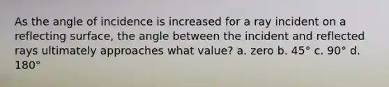 As the angle of incidence is increased for a ray incident on a reflecting surface, the angle between the incident and reflected rays ultimately approaches what value? a. zero b. 45° c. 90° d. 180°