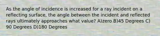 As the angle of incidence is increased for a ray incident on a reflecting surface, the angle between the incident and reflected rays ultimately approaches what value? A)zero B)45 Degrees C) 90 Degrees D)180 Degrees