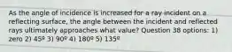 As the angle of incidence is increased for a ray incident on a reflecting surface, the angle between the incident and reflected rays ultimately approaches what value? Question 38 options: 1) zero 2) 45º 3) 90º 4) 180º 5) 135º