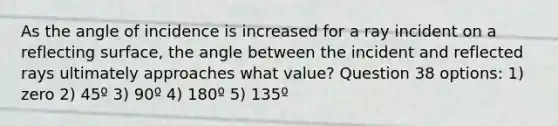 As the angle of incidence is increased for a ray incident on a reflecting surface, the angle between the incident and reflected rays ultimately approaches what value? Question 38 options: 1) zero 2) 45º 3) 90º 4) 180º 5) 135º