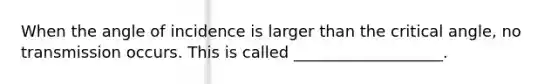 When the angle of incidence is larger than the critical angle, no transmission occurs. This is called ___________________.