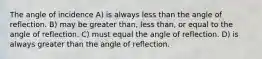 The angle of incidence A) is always less than the angle of reflection. B) may be greater than, less than, or equal to the angle of reflection. C) must equal the angle of reflection. D) is always greater than the angle of reflection.