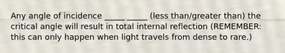 Any angle of incidence _____ _____ (<a href='https://www.questionai.com/knowledge/k7BtlYpAMX-less-than' class='anchor-knowledge'>less than</a>/<a href='https://www.questionai.com/knowledge/ktgHnBD4o3-greater-than' class='anchor-knowledge'>greater than</a>) the critical angle will result in total internal reflection (REMEMBER: this can only happen when light travels from dense to rare.)