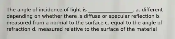 The angle of incidence of light is __________________. a. different depending on whether there is diffuse or specular reflection b. measured from a normal to the surface c. equal to the angle of refraction d. measured relative to the surface of the material