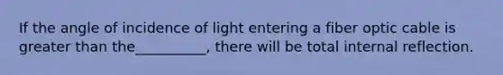 If the angle of incidence of light entering a fiber optic cable is greater than the__________, there will be total internal reflection.
