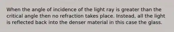 When the angle of incidence of the light ray is greater than the critical angle then no refraction takes place. Instead, all the light is reflected back into the denser material in this case the glass.