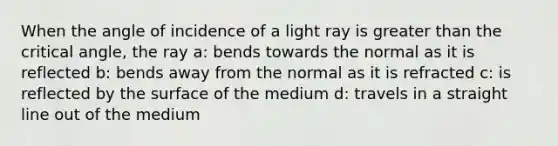 When the angle of incidence of a light ray is greater than the critical angle, the ray a: bends towards the normal as it is reflected b: bends away from the normal as it is refracted c: is reflected by the surface of the medium d: travels in a straight line out of the medium