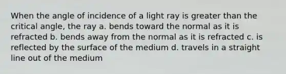 When the angle of incidence of a light ray is greater than the critical angle, the ray a. bends toward the normal as it is refracted b. bends away from the normal as it is refracted c. is reflected by the surface of the medium d. travels in a straight line out of the medium