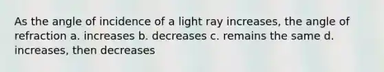 As the angle of incidence of a light ray increases, the angle of refraction a. increases b. decreases c. remains the same d. increases, then decreases