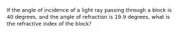 If the angle of incidence of a light ray passing through a block is 40 degrees, and the angle of refraction is 19.9 degrees, what is the refractive index of the block?