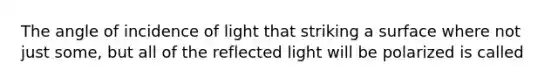 The angle of incidence of light that striking a surface where not just some, but all of the reflected light will be polarized is called