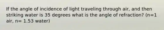 If the angle of incidence of light traveling through air, and then striking water is 35 degrees what is the angle of refraction? (n=1 air, n= 1.53 water)