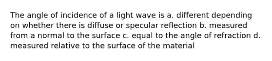 The angle of incidence of a light wave is a. different depending on whether there is diffuse or specular reflection b. measured from a normal to the surface c. equal to the angle of refraction d. measured relative to the surface of the material