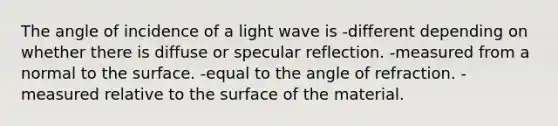 The angle of incidence of a light wave is -different depending on whether there is diffuse or specular reflection. -measured from a normal to the surface. -equal to the angle of refraction. -measured relative to the surface of the material.