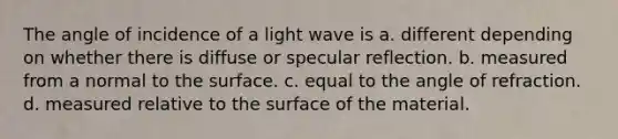 The angle of incidence of a light wave is a. different depending on whether there is diffuse or specular reflection. b. measured from a normal to the surface. c. equal to the angle of refraction. d. measured relative to the surface of the material.