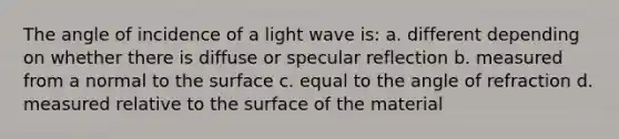 The angle of incidence of a light wave is: a. different depending on whether there is diffuse or specular reflection b. measured from a normal to the surface c. equal to the angle of refraction d. measured relative to the surface of the material