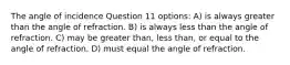 The angle of incidence Question 11 options: A) is always greater than the angle of refraction. B) is always less than the angle of refraction. C) may be greater than, less than, or equal to the angle of refraction. D) must equal the angle of refraction.