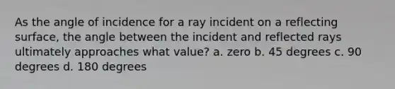 As the angle of incidence for a ray incident on a reflecting surface, the angle between the incident and reflected rays ultimately approaches what value? a. zero b. 45 degrees c. 90 degrees d. 180 degrees