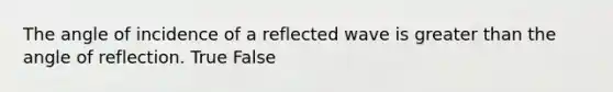 The angle of incidence of a reflected wave is greater than the angle of reflection. True False