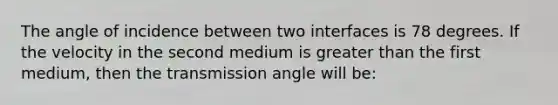 The angle of incidence between two interfaces is 78 degrees. If the velocity in the second medium is greater than the first medium, then the transmission angle will be: