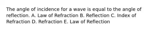 The angle of incidence for a wave is equal to the angle of reflection. A. Law of Refraction B. Reflection C. Index of Refraction D. Refraction E. Law of Reflection