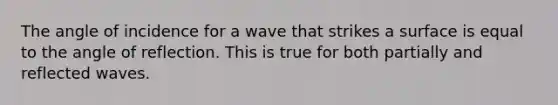 The angle of incidence for a wave that strikes a surface is equal to the angle of reflection. This is true for both partially and reflected waves.