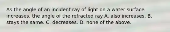 As the angle of an incident ray of light on a water surface increases, the angle of the refracted ray A. also increases. B. stays the same. C. decreases. D. none of the above.