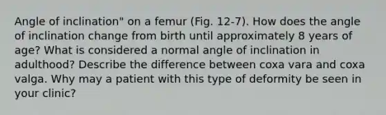 Angle of inclination" on a femur (Fig. 12-7). How does the angle of inclination change from birth until approximately 8 years of age? What is considered a normal angle of inclination in adulthood? Describe the difference between coxa vara and coxa valga. Why may a patient with this type of deformity be seen in your clinic?