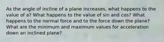 As the angle of incline of a plane increases, what happens to the value of a? What happens to the value of sin and cos? What happens to the normal force and to the force down the plane? What are the minimum and maximum values for acceleration down an inclined plane?