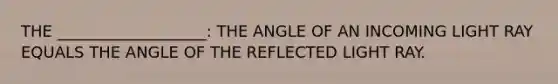 THE ___________________: THE ANGLE OF AN INCOMING LIGHT RAY EQUALS THE ANGLE OF THE REFLECTED LIGHT RAY.